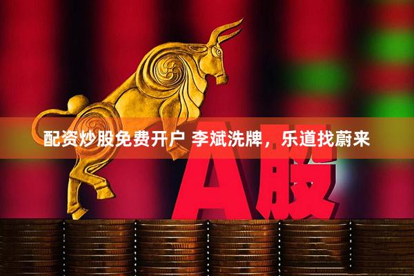 配资炒股免费开户 李斌洗牌，乐道找蔚来