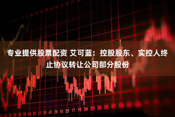 专业提供股票配资 艾可蓝：控股股东、实控人终止协议转让公司部分股份