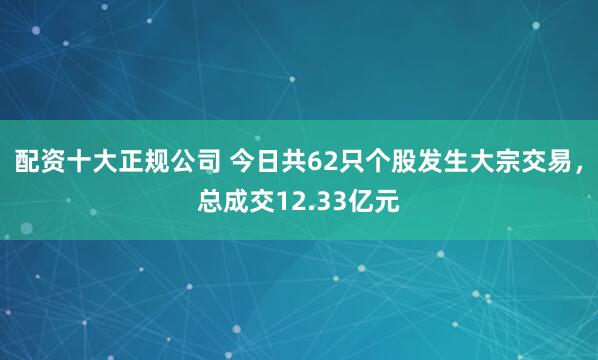 配资十大正规公司 今日共62只个股发生大宗交易，总成交12.33亿元