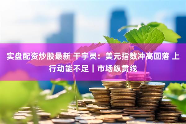 实盘配资炒股最新 干宇灵：美元指数冲高回落 上行动能不足｜市场纵贯线