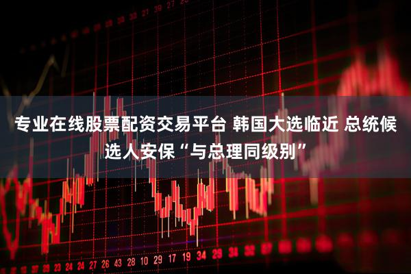 专业在线股票配资交易平台 韩国大选临近 总统候选人安保“与总理同级别”