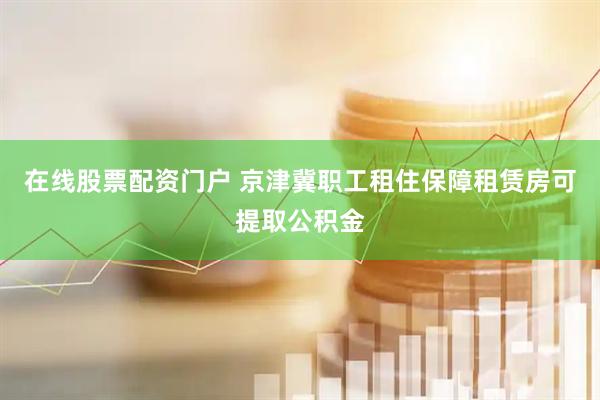在线股票配资门户 京津冀职工租住保障租赁房可提取公积金