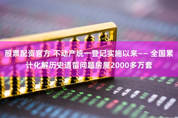 股票配资官方 不动产统一登记实施以来—— 全国累计化解历史遗留问题房屋2000多万套