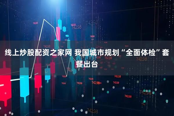 线上炒股配资之家网 我国城市规划“全面体检”套餐出台