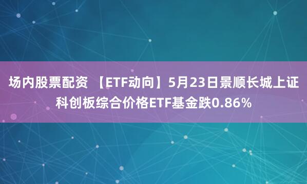 场内股票配资 【ETF动向】5月23日景顺长城上证科创板综合价格ETF基金跌0.86%