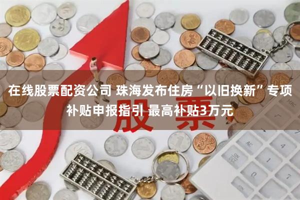 在线股票配资公司 珠海发布住房“以旧换新”专项补贴申报指引 最高补贴3万元