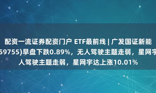 配资一流证券配资门户 ETF最前线 | 广发国证新能源车电池ETF(159755)早盘下跌0.89%，无人驾驶主题走弱，星网宇达上涨10.01%