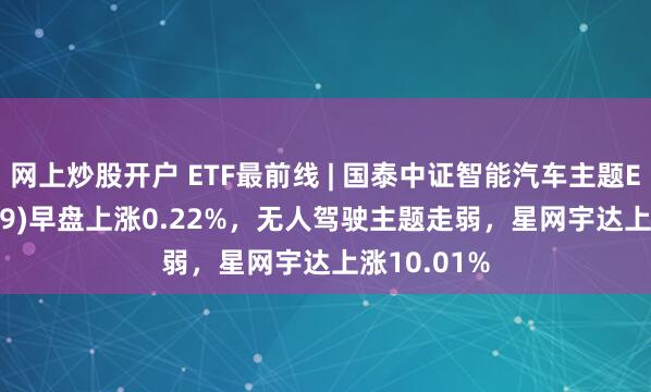 网上炒股开户 ETF最前线 | 国泰中证智能汽车主题ETF(159889)早盘上涨0.22%，无人驾驶主题走弱，星网宇达上涨10.01%