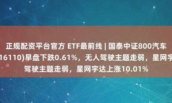 正规配资平台官方 ETF最前线 | 国泰中证800汽车与零部件ETF(516110)早盘下跌0.61%，无人驾驶主题走弱，星网宇达上涨10.01%
