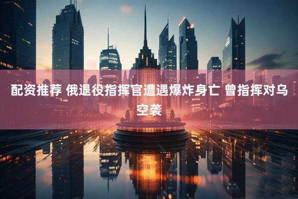 配资推荐 俄退役指挥官遭遇爆炸身亡 曾指挥对乌空袭