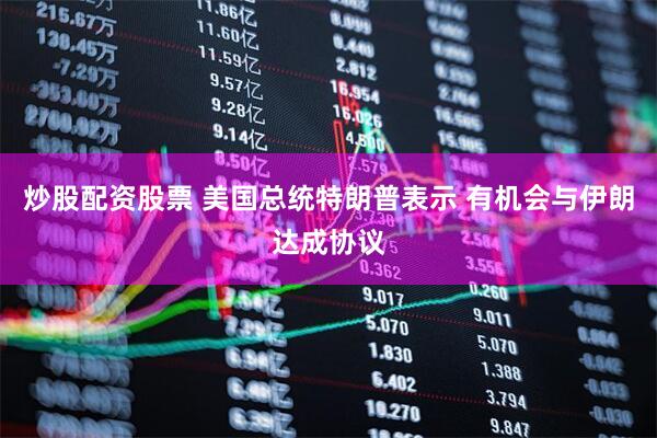 炒股配资股票 美国总统特朗普表示 有机会与伊朗达成协议
