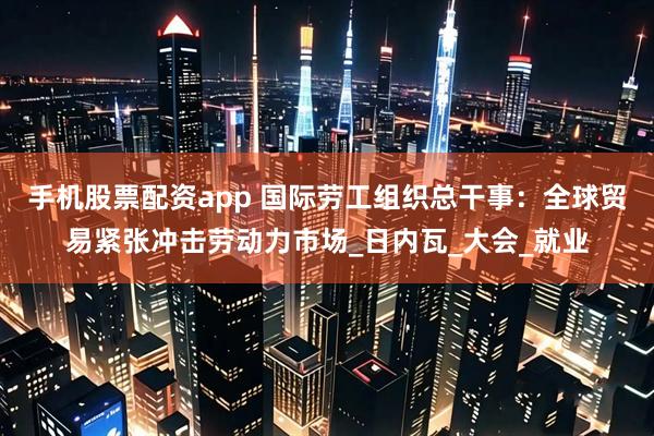 手机股票配资app 国际劳工组织总干事：全球贸易紧张冲击劳动力市场_日内瓦_大会_就业