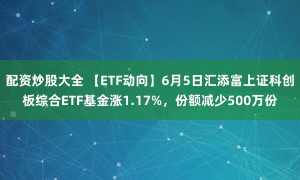 配资炒股大全 【ETF动向】6月5日汇添富上证科创板综合ETF基金涨1.17%，份额减少500万份