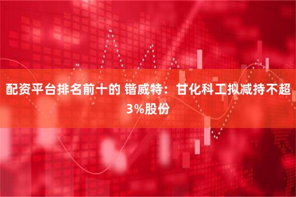 配资平台排名前十的 锴威特：甘化科工拟减持不超3%股份