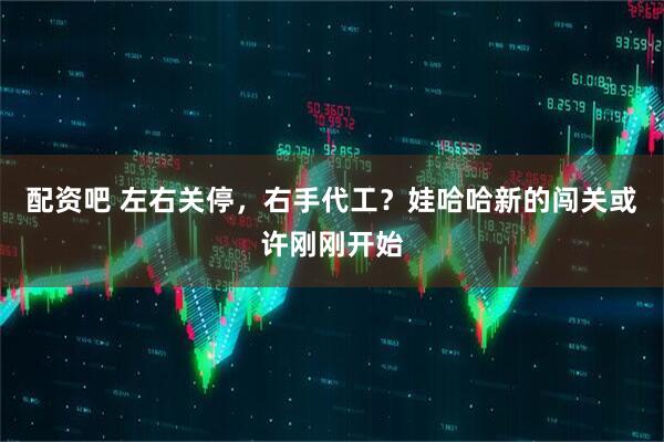 配资吧 左右关停，右手代工？娃哈哈新的闯关或许刚刚开始