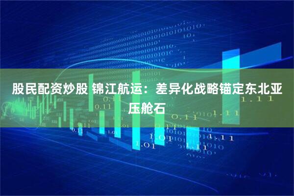 股民配资炒股 锦江航运：差异化战略锚定东北亚压舱石