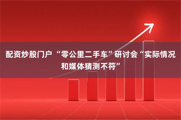 配资炒股门户 “零公里二手车”研讨会“实际情况和媒体猜测不符”