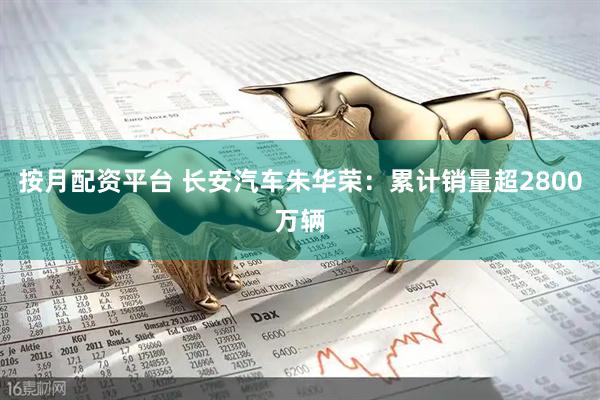 按月配资平台 长安汽车朱华荣：累计销量超2800万辆
