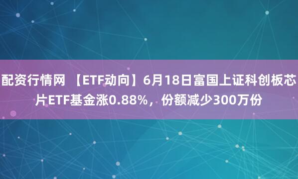 配资行情网 【ETF动向】6月18日富国上证科创板芯片ETF基金涨0.88%，份额减少300万份