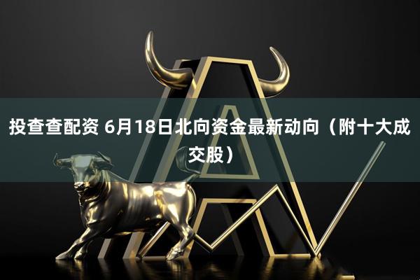 投查查配资 6月18日北向资金最新动向（附十大成交股）