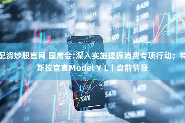 配资炒股官网 国常会:深入实施提振消费专项行动；特斯拉官宣Model Y L丨盘前情报