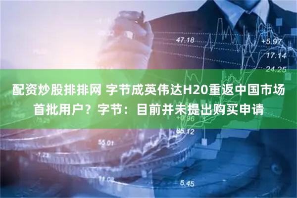 配资炒股排排网 字节成英伟达H20重返中国市场首批用户？字节：目前并未提出购买申请