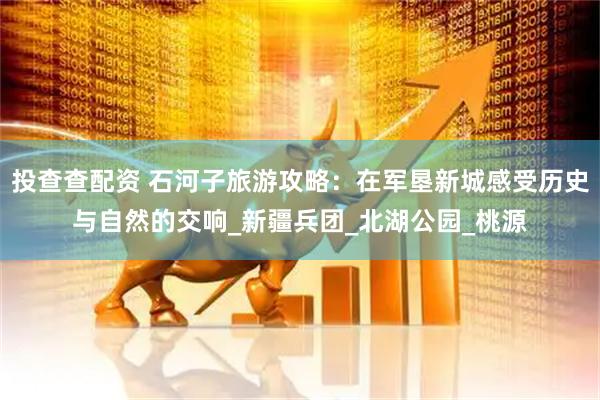 投查查配资 石河子旅游攻略：在军垦新城感受历史与自然的交响_新疆兵团_北湖公园_桃源
