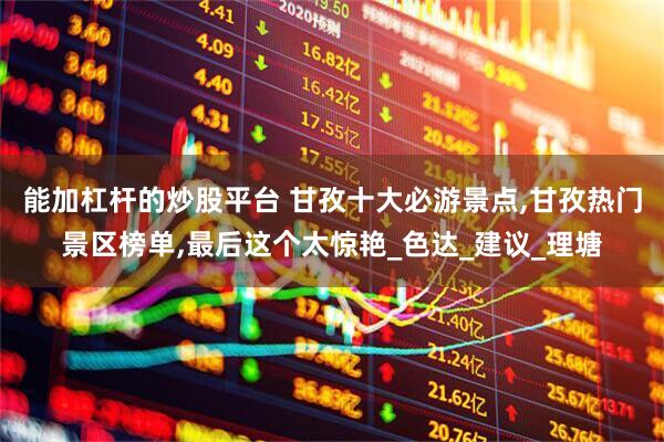 能加杠杆的炒股平台 甘孜十大必游景点,甘孜热门景区榜单,最后这个太惊艳_色达_建议_理塘