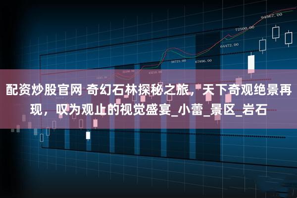 配资炒股官网 奇幻石林探秘之旅，天下奇观绝景再现，叹为观止的视觉盛宴_小蕾_景区_岩石