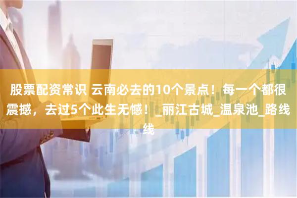 股票配资常识 云南必去的10个景点！每一个都很震撼，去过5个此生无憾！_丽江古城_温泉池_路线