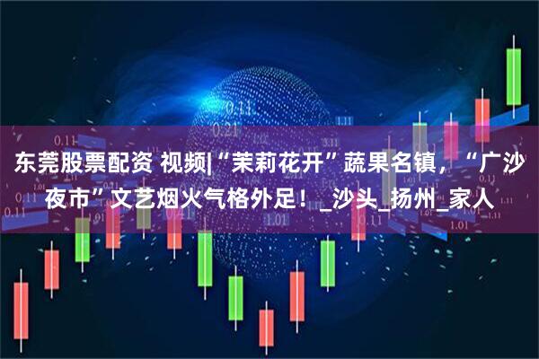 东莞股票配资 视频|“茉莉花开”蔬果名镇，“广沙夜市”文艺烟火气格外足！_沙头_扬州_家人