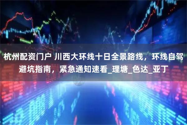 杭州配资门户 川西大环线十日全景路线，环线自驾避坑指南，紧急通知速看_理塘_色达_亚丁