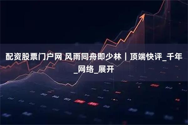配资股票门户网 风雨同舟即少林｜顶端快评_千年_网络_展开