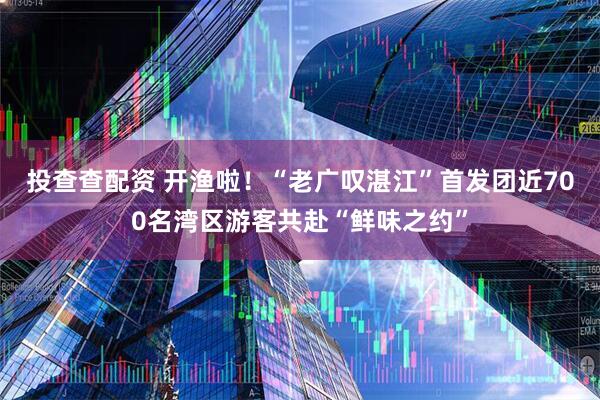 投查查配资 开渔啦！“老广叹湛江”首发团近700名湾区游客共赴“鲜味之约”
