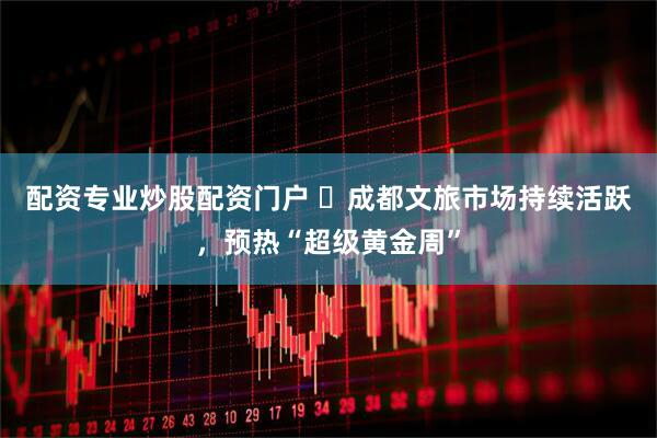 配资专业炒股配资门户 ​成都文旅市场持续活跃，预热“超级黄金周”