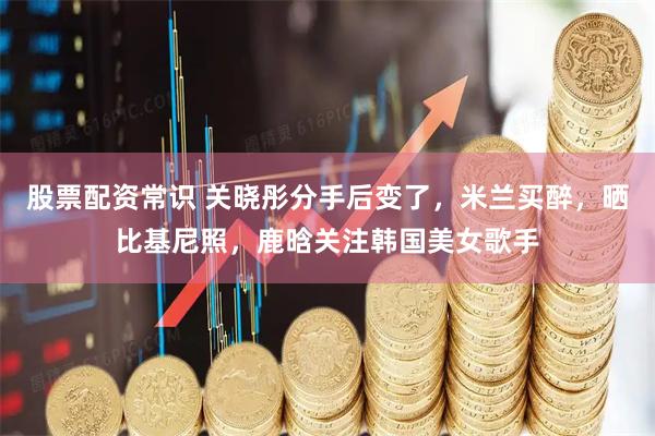 股票配资常识 关晓彤分手后变了，米兰买醉，晒比基尼照，鹿晗关注韩国美女歌手