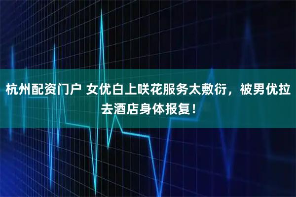 杭州配资门户 女优白上咲花服务太敷衍，被男优拉去酒店身体报复！