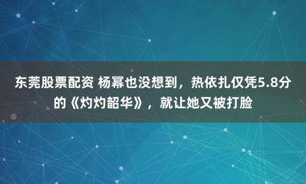 东莞股票配资 杨幂也没想到，热依扎仅凭5.8分的《灼灼韶华》，就让她又被打脸
