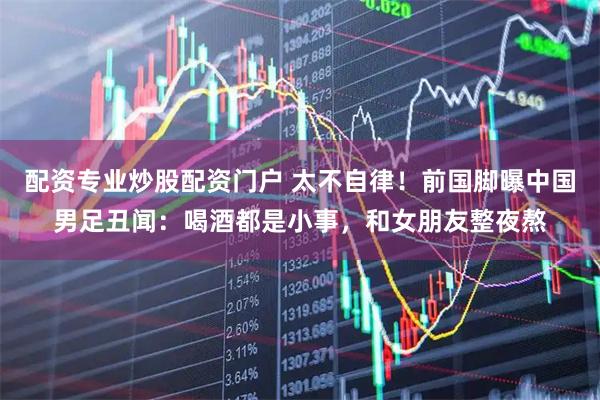 配资专业炒股配资门户 太不自律！前国脚曝中国男足丑闻：喝酒都是小事，和女朋友整夜熬